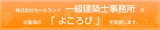 ㈱ セールランド一級建築士事務所がお客様の 「よころび」 を実現します。
